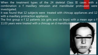 When the treatment types of the 24 skeletal Class III cases with a
combination o f maxillary retrusion and mandibular protrusion were
investigated.
it was found that 12 subjects were treated with chincap appliances and 12
with a maxillary protraction appliance.
The first group o f 12 patients (six girls and six boys) with a mean age o f
11.03 years were treated with a chincap an d mandibular occlusal bite plate.
 