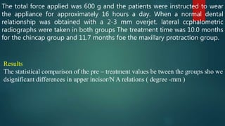 The total force applied was 600 g and the patients were instructed to wear
the appliance for approximately 16 hours a day. When a normal dental
relationship was obtained with a 2-3 mm overjet. lateral ccphalometric
radiographs were taken in both groups The treatment time was 10.0 months
for the chincap group and 11.7 months foe the maxillary protraction group.
Results
The statistical comparison of the pre – treatment values be tween the groups sho we
dsignificant differences in upper incisor/N A relations ( degree -mm )
 