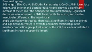 Face mask group
S-N length. SNA. C o -A. SMGoGn. Ramus height. Co-Gn. ANB. lower face
height, and anterior and posterior face heights showed a significant
increase at the en d o f the orthopaedic face mask therapy. Significant
decreases were observed in SNB. facial depth, facial axis, and maxllo-
mandibular differential. The inter-incisal
angle significantly decreased. There was a significant increase in overjet.
and significant decreases in overbite and molar relationship in the
maxillary protraction group. Evaluation of the soft tissues demonstrated a
significant increase in upper lip length.
 