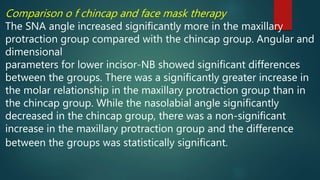 Comparison o f chincap and face mask therapy
The SNA angle increased significantly more in the maxillary
protraction group compared with the chincap group. Angular and
dimensional
parameters for lower incisor-NB showed significant differences
between the groups. There was a significantly greater increase in
the molar relationship in the maxillary protraction group than in
the chincap group. While the nasolabial angle significantly
decreased in the chincap group, there was a non-significant
increase in the maxillary protraction group and the difference
between the groups was statistically significant.
 