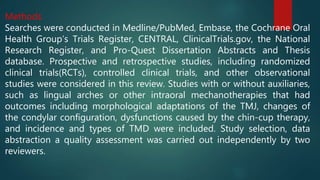 Methods
Searches were conducted in Medline/PubMed, Embase, the Cochrane Oral
Health Group’s Trials Register, CENTRAL, ClinicalTrials.gov, the National
Research Register, and Pro-Quest Dissertation Abstracts and Thesis
database. Prospective and retrospective studies, including randomized
clinical trials(RCTs), controlled clinical trials, and other observational
studies were considered in this review. Studies with or without auxiliaries,
such as lingual arches or other intraoral mechanotherapies that had
outcomes including morphological adaptations of the TMJ, changes of
the condylar configuration, dysfunctions caused by the chin-cup therapy,
and incidence and types of TMD were included. Study selection, data
abstraction a quality assessment was carried out independently by two
reviewers.
 