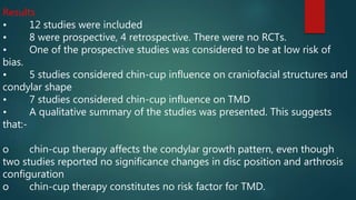 Results
• 12 studies were included
• 8 were prospective, 4 retrospective. There were no RCTs.
• One of the prospective studies was considered to be at low risk of
bias.
• 5 studies considered chin-cup influence on craniofacial structures and
condylar shape
• 7 studies considered chin-cup influence on TMD
• A qualitative summary of the studies was presented. This suggests
that:-
o chin-cup therapy affects the condylar growth pattern, even though
two studies reported no significance changes in disc position and arthrosis
configuration
o chin-cup therapy constitutes no risk factor for TMD.
 
