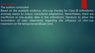 Conclusions
The authors concluded
Based on the available evidence, chin-cup therapy for Class III orthodontic
anomaly seems to induce craniofacial adaptations. Nevertheless, there are
insufficient or low-quality data in the orthodontic literature to allow the
formulation of clear statements regarding the influence of chin-cup
treatment on the temporomandibular joint.
 