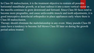 In Class III malocclusion, it is the treatment objective to restrain all possible
horizontal mandibular growth, or at least redirect it into a more vertical vector as
the maxilla continues to grow downward and forward. Since Class III faces tend to
become more prognathic, and cause unfavorable muscle and tooth adjustments, it is
good interceptive dentofacial orthopedics to place appliances early where there is
Class III malocclusion.
Therapy should eliminate the malrelationship in any event. Many pseudo Class III
cases have a tendency to become full blown Class III later on during the growth
period unless treated.
 