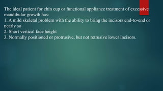 The ideal patient for chin cup or functional appliance treatment of excessive
mandibular growth has:
1. A mild skeletal problem with the ability to bring the incisors end-to-end or
nearly so
2. Short vertical face height
3. Normally positioned or protrusive, but not retrusive lower incisors.
 