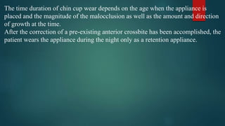The time duration of chin cup wear depends on the age when the appliance is
placed and the magnitude of the malocclusion as well as the amount and direction
of growth at the time.
After the correction of a pre-existing anterior crossbite has been accomplished, the
patient wears the appliance during the night only as a retention appliance.
 