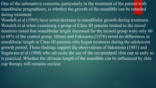One of the substantive concerns, particularly in the treatment of the patient with
mandibular prognathism, is whether the growth of the mandible can be retarded
during treatment.
Wendell2 et al (1985) have noted decrease in mandibular growth during treatment.
Wendell2 et al when examining a group of Class III patients treated in the mixed
dentition noted that mandibular length increased for the treated group were only 60
to 68% of the control group. Mitani and Fukazawa3 (1976) noted no differences in
mandibular length in Class III patients who began treatment during the adolescent
growth period. These findings support the observations of Sakamoto1 (1981) and
Sugawara4 et al (1990) who advocate the use of the occipitalpull chin cup as early as
is practical. Whether the ultimate length of the mandible can be influenced by chin
cup therapy still remains unclear.
 