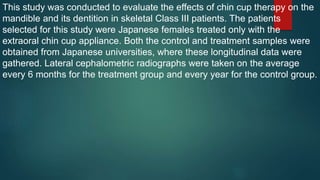 This study was conducted to evaluate the effects of chin cup therapy on the
mandible and its dentition in skeletal Class III patients. The patients
selected for this study were Japanese females treated only with the
extraoral chin cup appliance. Both the control and treatment samples were
obtained from Japanese universities, where these longitudinal data were
gathered. Lateral cephalometric radiographs were taken on the average
every 6 months for the treatment group and every year for the control group.
 