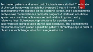 Ten treated patients and seven control subjects were studied. The duration
of chin cup therapy was variable but averaged 3 years 1 month. The
cephalograms were digitized on an electronic screen, and a cephalometric
analysis was recorded from a computer program. A Cartesian coordinate
system was used to enable measurement relative to given x and y
reference lines. Subsequent cephalograms for a patient were
superimposed, using detailed cranial base structures. The cephalometric
measurements were plotted against the patient’s chronologic age in order to
obtain a rate-of-change value from a regression line.
 