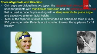 Force Magnitude and Direction
- Chin cups are divided into two types: the occipital-pull chin cup that is
used for patients with mandibular protrusion and the vertical-pull chin cup
that is used in patients presenting with a steep mandibular plane angle
and excessive anterior facial height.
- Most of the reported studies recommended an orthopedic force of 300-
500 grams per side. Patients are instructed to wear the appliance for 14
hrs/day.
 