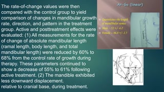 The rate-of-change values were then
compared with the control group to yield
comparison of changes in mandibular growth
rate, direction, and pattern in the treatment
group. Active and posttreatment effects were
evaluated: (1) All measurements for the rate
of change of absolute mandibular length
(ramal length, body length, and total
mandibular length) were reduced by 60% to
68% from the control rate of growth during
therapy. These parameters continued to
show a decrease of 55% to 61% following
active treatment. (2) The mandible exhibited
less downward displacement.
relative to cranial base, during treatment.
 