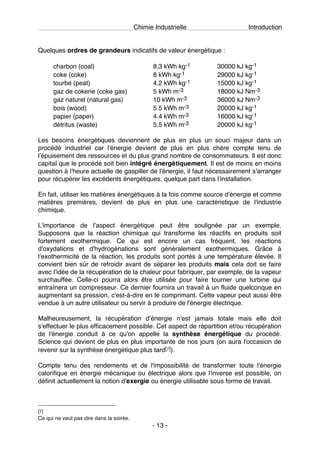 Chimie Industrielle Introduction
- 13 -
Quelques ordres de grandeurs indicatifs de valeur énergétique :
charbon (coal) 8.3 kWh kg-1 30000 kJ kg-1
coke (coke) 8 kWh kg-1 29000 kJ kg-1
tourbe (peat) 4.2 kWh kg-1 15000 kJ kg-1
gaz de cokerie (coke gas) 5 kWh m-3 18000 kJ Nm-3
gaz naturel (natural gas) 10 kWh m-3 36000 kJ Nm-3
bois (wood) 5.5 kWh m-3 20000 kJ kg-1
papier (paper) 4.4 kWh m-3 16000 kJ kg-1
détritus (waste) 5.5 kWh m-3 20000 kJ kg-1
Les besoins énergétiques deviennent de plus en plus un souci majeur dans un
procédé industriel car l'énergie devient de plus en plus chère compte tenu de
lʼépuisement des ressources et du plus grand nombre de consommateurs. Il est donc
capital que le procédé soit bien intégré énergétiquement. Il est de moins en moins
question à l'heure actuelle de gaspiller de l'énergie, il faut nécessairement s'arranger
pour récupérer les excédents énergétiques, quelque part dans l'installation.
En fait, utiliser les matières énergétiques à la fois comme source d'énergie et comme
matières premières, devient de plus en plus une caractéristique de l'industrie
chimique.
L'importance de lʼaspect énergétique peut être soulignée par un exemple.
Supposons que la réaction chimique qui transforme les réactifs en produits soit
fortement exothermique. Ce qui est encore un cas fréquent, les réactions
d'oxydations et d'hydrogénations sont généralement exothermiques. Grâce à
lʼexothermicité de la réaction, les produits sont portés à une température élevée. Il
convient bien sûr de refroidir avant de séparer les produits mais cela doit se faire
avec lʼidée de la récupération de la chaleur pour fabriquer, par exemple, de la vapeur
surchauffée. Celle-ci pourra alors être utilisée pour faire tourner une turbine qui
entraînera un compresseur. Ce dernier fournira un travail à un fluide quelconque en
augmentant sa pression, c'est-à-dire en le comprimant. Cette vapeur peut aussi être
vendue à un autre utilisateur ou servir à produire de l'énergie électrique.
Malheureusement, la récupération dʼénergie n'est jamais totale mais elle doit
s'effectuer le plus efficacement possible. Cet aspect de répartition et/ou récupération
de l'énergie conduit à ce qu'on appelle la synthèse énergétique du procédé.
Science qui devient de plus en plus importante de nos jours (on aura l'occasion de
revenir sur la synthèse énergétique plus tard[7]).
Compte tenu des rendements et de l'impossibilité de transformer toute l'énergie
calorifique en énergie mécanique ou électrique alors que l'inverse est possible, on
définit actuellement la notion d'exergie ou énergie utilisable sous forme de travail.
[7]
Ce qui ne veut pas dire dans la soirée.
 