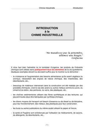 Chimie Industrielle Introduction
- 1 -
INTRODUCTION
à la
CHIMIE INDUSTRIELLE
"Ne maudissez pas la pénombre,
allumez une bougie."
Confucius
Il nous faut bien l'admettre ou le constater dʼurgence, les produits de l'industrie
chimique sont utilisés dans pratiquement tous les domaines de la vie quotidienne.
Quelques exemples doivent ou devraient suffire pour le montrer ou le démontrer :
- la croissance et l'augmentation des besoins alimentaires quʼils soient végétaux ou
animaux, nécessitent des engrais de nature chimique, des insecticides, des
désinfectants, etc.,
- beaucoup de matériaux intervenant dans la construction ont été réalisés par des
procédés chimiques, c'est le cas des aciers ou autres métaux comme le cuivre, du
ciment et du béton, des peintures, du verre, des plastiques, etc.,
- les chaînes vestimentaires utilisent des fibres synthétiques et des teintures, qui
peuvent toutes deux être fabriquées par synthèse chimique,
- les divers moyens de transport ont besoin d'essence ou de diesel ou de kérosène,
pour leur fonctionnement, des métaux, des plastiques pour leur construction,
- les livres ou autres publications du même acabit utilisent le papier et l'encre,
- la santé et l'hygiène sont entretenues par l'utilisation de médicaments, de savons,
de détergents, de désinfectants, etc.,
 