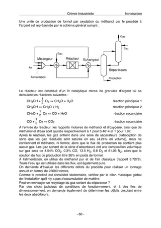 Chimie Industrielle Introduction
- 60 -
Une unité de production de formol par oxydation du méthanol par le procédé à
lʼargent est représentée par le schéma général suivant :
Le réacteur est constitué dʼun lit catalytique mince de granules dʼargent où se
déroulent les réactions suivantes :
CH3OH +
1
2 O2 ⇔ CH2O + H2O réaction principale 1
CH3OH ⇔ CH2O + H2 réaction principale 2
CH2O +
1
2 O2 ⇔ CO + H2O réaction secondaire
CO +
1
2 O2 ⇔ CO2 réaction secondaire
A lʼentrée du réacteur, les rapports molaires de méthanol et dʼoxygène, ainsi que de
méthanol et dʼeau sont ajustés respectivement à 1 pour 0.4614 et 1 pour 1.92.
Après le réacteur, les gaz entrent dans une série de séparateurs dʼabsorption de
sorte que les gaz résiduels sont saturés en eau (4.24% en volume), mais ne
contiennent ni méthanol, ni formol, alors que le flux de production ne contient plus
aucun gaz. Les gaz sortant de la série dʼabsorbeurs ont une composition volumique
sur gaz secs de 4.54% CO2, 0.3% CO, 13.5 H2, 0.6 O2 et 81.06 N2, alors que la
solution du flux de production titre 30% en poids de formol.
A lʼalimentation, on utilise du méthanol pur et de lʼair classique (rapport 3.7279).
Toute lʼeau qui est utilisée dans les flux, est également pure.
On demande dʼévaluer les différents débits du procédé pour réaliser un tonnage
annuel en formol de 25000 tonnes.
Comme le procédé est considéré stationnaire, vérifiez par le bilan massique global
de l'installation qu'il n'y a pas d'accumulation de matière.
Peut-on envisager un recyclage du gaz sortant du séparateur ?
Par des choix judicieux de conditions de fonctionnement, et à des fins de
dimensionnement, on demande également de déterminer les débits circulant entre
les deux absorbeurs.
 