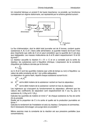 Chimie Industrielle Introduction
- 71 -
Un industriel fabrique un produit C de haute importance. Le procédé, qui fonctionne
normalement en régime stationnaire, est représenté par le schéma général suivant :
Mélangeur Réacteur
Echangeur
Séparateur
Alimentation
Production
Le flux d'alimentation, dont le débit total journalier est de X tonnes, contient quatre
substances A, B, C et I. Dans cette alimentation, la quantité molaire de B est 4 fois
plus importante que celle de A et on peut considérer que la quantité de C est plus
que négligeable. Les masses moléculaires de A et B valent respectivement 10 et 20
kg kmol-1.
Le réacteur accueille la réaction A + B ⇔ C et on a constaté qu'à la sortie du
réacteur, les substances sont à l'équilibre chimique. L'expression de la constante
d'équilibre est d'ailleurs donnée par la formule :
K =
C
A B
où A, B et C sont les quantités molaires (par unité de temps ou non) à l'équilibre. La
valeur de cette constante est de 1 (en unités adéquates).
Le séparateur du genre flash, répartit chaque substance suivant la loi :
X
in1
i = Ki X
in2
i
où X
in1
i est le débit molaire de la substance i sortant en haut du séparateur,
X
in2
i est le débit molaire de la substance i sortant en bas du séparateur.
Les ingénieurs qui s'occupent du fonctionnement du séparateur, affirment que les
valeurs des coefficients de séparation sont respectivement de 4 (ou KA pour la
substance A), 5 (KB) et 0.1 (KC).
Calculez les quantités de matière en kmol s-1 de chaque substance du flux de sortie
(5) du procédé.
Quelle est la proportion de C à la sortie et quelle est la production journalière en
tonne ?
Calculez le rendement de l'installation et celui du réacteur. Comparez et commentez.
Est-il nécessaire d'envisager une purge dans ce procédé ?
Même exercice mais la constante de la réaction est aux pressions partielles (aux
concentrations).
 