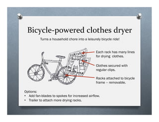 Bicycle-?\powered	
 ?clothes	
 ?dryer	
 ?
Each rack has many lines
for drying clothes.
Options:
?? Add fan-blades to spokes for increased airflow.
?? Trailer to attach more drying racks.
Turns a household chore into a leisurely bicycle ride!
Clothes secured with
regular clips.
Racks attached to bicycle
frame C removable.
 