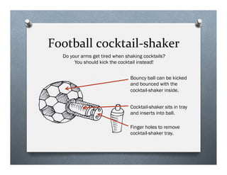 Football	
 ?cocktail-?\shaker	
 ?
Cocktail-shaker sits in tray
and inserts into ball.
Do your arms get tired when shaking cocktails?
You should kick the cocktail instead!
Bouncy ball can be kicked
and bounced with the
cocktail-shaker inside.
Finger holes to remove
cocktail-shaker tray.
 