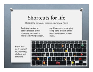 Shortcuts	
 ?for	
 ?life	
 ?
Making the computer become mans best friend
Each key invokes an
action that can either
change your mood or
make something happen.
e.g. Play a mood-changing
song, send a batch email,
open a document to look
busy
Buy it as a
do-it-yourself
kit, including
stickers and
software.
 