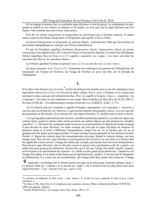 YIN Yong-da/Canadian Social Science Vol.6 No.6, 2010
    Si l'on néglige le premier fait, on confondra signe d'écriture et mot de parole. La conséquence est que,
quand on traduit un mot chinois en français ou en anglais, on croit que c'est le signe d'écriture que l'on
traduit. Cela constitue une autre erreur, moins grave.
   Cela dit, les termes logogramme et logographie ne conviennent pas à l'écriture chinoise. Il vaudra
mieux conserver les termes idéogramme et idéographie, qui signifie écriture d'idées.
   Les terme d'idéogramme et idéographie ne sont pas chinois. Autrement dit, l'idée que leur écriture est
une écriture idéographique ne vient pas aux Chinois naturellement.
    Ce que les Européens appellent d'ordinaire idéogrammes chinois, logogrammes chinois ou encore
sinogrammes sont appelés hanzi (漢字) par les Chinois et kanji par les Japonais. Le terme Han (漢) désigne
l'ethnie majoritaire Han de Chine et zi (字) signifie « caractère » ou « signe ». Les hanzi sont donc les
caractères des Han ou les caractères chinois.
      Les Chinois appellent l'écriture en général wenzi (文字). Le sens de wen (文) est « texte ».
    Les deux caractères wen (文) et zi (字) fournissent une explication à la question de l'idéogramme. Ils
renseignent sur l'origine de l'écriture, sur l'usage de l'écriture et, pour tout dire, sur le principe de
l'idéographie.


                                                        2.
                                           9
Si les deux mots français texte et texture ont des étymologies très proches pour ne pas dire identiques, leurs
équivalents chinois wen (文) et wen (紋) ont la même origine. Stricto sensu, à l'origine, il n'y a qu'un seul
mot pour les deux sens qui sont tellement proches. Wen (文) signifie à l'origine « trace », « empreinte » ou
« tatouage ». Une trace ou une empreinte est une image. Dans la préface de Shuo Wen Jie Zi (說文解字),
Xu Shen (許慎) dit : « La représentation iconique forme des wen (依類象形, 故謂之文10) ».
    Zi (字), dont le sens est « caractère », signifie à l'origine « procréation » ou « naissance ». Aussi les zi
sont-ils créés sur la base de wen. Seuls les zi peuvent être nommés idéogrammes chinois. Les wen sont des
pictogrammes ou des dessins, ils ne sont pas de vrais signes d'écriture, ils vacillent entre écriture et dessin.
    « Les pictographies [deviennent] des écritures véritables [seulement] quand il y a eu dans les signes une
certaine fixité, quand les mêmes idées [sont] associées aux mêmes figures qui [deviennent] de véritables
caractères11 ». Autrement dit, seulement quand un dessin ou un pictogramme se détache du monde iconique,
il peut devenir un signe d'écriture. Un signe iconique qui n'est pas un signe d'écriture est composé de
plusieurs sèmes et se prête à différentes interprétations; chaque fois on ne se focalise que sur un ou
quelques-uns des sèmes qu'un signe possède. Un signe iconique (un pictogramme en l'occurrence) est alors
flottant; il dépend du contexte pour être sémantiquement univoque. Quand le contexte change, son sens
change aussi. Pour devenir signe d'écriture, le pictogramme doit conserver un seul sème et ce dernier doit
être applicable à tout contexte. L'image d'un adulte, par exemple, peut donner lieu à diverses interprétations.
Pour devenir signe d'écriture, elle ne doit plus conserver qu'une seule signification, celle de « grand »; un
adulte était plus grand qu'un adolescent. On peut dire que le fait que l'image d'un adulte signifie « grand »
est la fixation et la spécialisation du contexte « un adulte est plus grand qu'un adolescent ». Quand on voit
l'image d'un adulte, on ne pense à rien d'autre que la signification de « grand ». C'est une sorte d' abnégation
ou d'abstraction. Il y a aussi des cas exceptionnels : des images dont deux sèmes sont conservés. L'image

     représente « un homme fort et robuste tenant une règle ou un pilon pour construire quelque chose ».
Le premier sème est « robuste » et le second est « règle ». On a conservé tous les deux pour créer deux
signes d'écriture : 巨(ju : énorme) et 矩 (ju : règle et loi).


9
 Le premier est emprunté au latin textus, « tissu, trame »; le second est aussi emprunté au latin textura « tissu;
contexture » .
10
   Xu Shen (許慎), Shuo Wen Jie Zi (Explication des caractères chinois), Pékin, Librairie de Chine (中華書局),
1989 non paginé, préface.
11.
    Eugène Bernard-Leroy, Le Langage, Paris, Félix Alcan, 1905, p. 42.

                                                        106
 