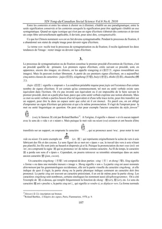 YIN Yong-da/Canadian Social Science Vol.6 No.6, 2010
   Entre les contextes et entre les sèmes à choisir ou à éliminer, s'établit un axe paradigmatique; entre la
seule signification conservée et les contextes auxquels la signification peut être appliquée s'établit un axe
syntagmatique. Quand un signe iconique qui n'est pas un signe d'écriture s'abstrait des contextes et devient
un corps libre universellement applicable, il devient, pour ainsi dire, syntagmatisable.
    Ce que les Chinois nomment wen est en fait devenu syntagmatisable. Pendant le processus de fixation, il
a abandonné son statut de simple image pour devenir signe d'écriture.
    Le terme wen recèle tout le processus de syntagmatisation ou de fixation; il recèle également les deux
tendances de l'image : rester image ou devenir signe d'écriture.


                                                        3.
Le processus de syntagmatisation ou de fixation constitue le premier procédé d'invention de l'écriture, c'est
un procédé qualifié de primaire. Les premiers signes d'écriture, créés suivant ce procédé, sont, en
apparence, encore des images; en chinois, on les appelle xiangxing zi (象形字, signes ressemblant aux
images). Mais ils peuvent évoluer librement. A partir de ces premiers signes d'écriture, on a aujourd'hui
cinq autres classes de caractères : jiajie (假借), xingsheng (形聲), huiyi (會意), zhishi (指事), zhuanzhu (轉
注).
   Jiajie (假借）signifie « emprunt ». La condition préalable requise pour jiajie est l'existence d'un certain
nombre de signes d'écriture. Il est certain qu'au commencement, tel mot ou unité verbale existe sans
équivalent dans l'écriture. On n'a pas inventé son équivalent ou il est impossible de le faire suivant le
premier procédé, dont on a parlé plus haut, parce que cette unité verbale exprime une notion abstraite. Mais
ce mot ou unité verbale a parfois besoin d'un tel équivalent et d'une telle trace écrite, pour être transféré sur
un support, pour être lu dans un espace autre que celui où il est énoncé. En pareil cas, on est obligé
d'emprunter un signe d'écriture qui préexiste et qui a la même prononciation. Il s'agit de l'emprunt pour le
mot ou unité linguistique en question. On peut citer pour exemple l'ancien caractère du style jinwen12


         (wu), le fameux 無 cité par Roland Barthes13. A l'origine, il signifie « danser » et n'a aucun rapport
avec le sens de « vide » et « néant ». Mais puisque le mot vide ou néant (wu) existent et ont besoin d'être


transférés sur un support, on emprunte le caractère            , qui se prononce aussi /wu/, pour noter le mot


vide ou néant. Un autre exemple est               (er, 爾）qui représente originellement la scène de vers à soie
fabricant des fils et des cocons. Le sens figuré de ce mot est « épars » car, le travail des vers à soie n'étant
pas planifié, les fils sont jetés au hasard et dispersés çà et là. Puisque la prononciation du mot vous (toi) est
/er/, on a emprunté le signe 爾 qui se prononce /er/ de même comme caractère. Au fil du temps, le caractère
爾 a perdu son sens d' « épars ». Cependant, on pourra retrouver sa retombée sémantique dans un autre
ancien caractère 蠒 (jian, cocon).
     Un caractère xingsheng （形聲）est composé de deux parties : xing （形） et sheng（聲). Xing signifie
« forme » ou dans une moindre mesure « image ». Sheng signifie « son ». La partie xing est aussi nommée
déterminant par les grammatologues occidentaux, elle est la partie visuelle du caractère xingsheng, et elle
indique de quoi il s'agit; la partie sheng ou la partie phonique indique comment un caractère doit être
prononcé. La partie xing est souvent un caractère préexistant, il en est de même pour la partie sheng. Les
caractères xingsheng sont nombreux, certains sinologues les nomment aussi idéophonogrammes. On a cité
l'exemple de 爾 ci-dessus, qui remplit fréquemment la fonction de sheng : 邇 (er), 薾 (er), etc. Le sens du
caractère 邇 est « proche », la partie xing est 辶 qui signifie se rendre à, se déplacer vers. La forme normale


12
  Jinwen (金文): inscription sur bronze.
13
  Roland Barthes, L'Empire des signes, Paris, Flammarion, 1970, p. 9.

                                                       107
 