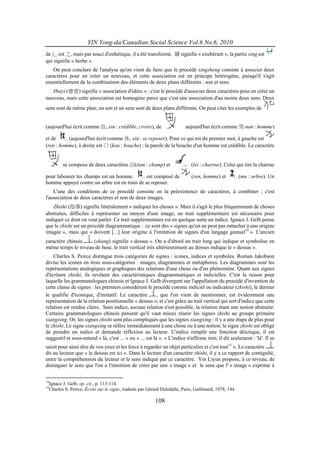 YIN Yong-da/Canadian Social Science Vol.6 No.6, 2010
de 辶 est 之, mais par souci d'esthétique, il a été transformé. 薾 signifie « exubérant », la partie xing est
qui signifie « herbe ».
   On peut conclure de l'analyse qu'on vient de faire que le procédé xingsheng consiste à associer deux
caractères pour en créer un nouveau, et cette association est en principe hétérogène, puisqu'il s'agit
essentiellement de la combinaison des éléments de deux plans différents : son et sens.
   Huiyi (會意) signifie « association d'idées » : c'est le procédé d'associer deux caractères pour en créer un
nouveau, mais cette association est homogène parce que c'est une association d'au moins deux sens. Deux
sens sont de même plan; un son et un sens sont de deux plans différents. On peut citer les exemples de


(aujourd'hui écrit comme 信, xin : crédible, croire), de                   aujourd'hui écrit comme 男 nan : homme)

et de     (aujourd'hui écrit comme 休, xiu : se reposer). Pour ce qui est du premier mot, à gauche est
(ren : homme), à droite est 口 (kou : bouche) : la parole de la bouche d'un homme est crédible. Le caractère


         se compose de deux caractères 田(tian : champ) et                    (lei : charrue). Celui qui tire la charrue

pour labourer les champs est un homme.        est composé de                 (ren, homme) et            (mu : arbre). Un
homme appuyé contre un arbre est en train de se reposer.
    L'une des conditions de ce procédé consiste en la préexistence de caractères, à combiner ; c'est
l'association de deux caractères et non de deux images.
   Zhishi (指事) signifie littéralement « indiquer les choses ». Mais il s'agit le plus fréquemment de choses
abstraites, difficiles à représenter au moyen d'une image, un trait supplémentaire est nécessaire pour
indiquer ce dont on veut parler. Ce trait supplémentaire est en quelque sorte un indice. Ignace J. Gelb pense
que le zhishi est un procédé diagrammatique : ce sont des « signes qu'on ne peut pas rattacher à une origine
imagée », mais qui « doivent [...] leur origine à l'imitation de signes d'un langage gestuel14 ». L'ancien
caractère chinois   (shang) signifie « dessus ». On a d'abord un trait long qui indique et symbolise en
même temps le niveau de base, le trait vertical mis ultérieurement au dessus indique le « dessus ».
    Charles S. Peirce distingue trois catégories de signes : icones, indices et symboles. Roman Jakobson
divise les icones en trois sous-catégories : images, diagrammes et métaphores. Les diagrammes sont les
représentations analogiques et graphiques des relations d'une chose ou d'un phénomène. Quant aux signes
d'écriture zhishi, ils revêtent des caractéristiques diagrammatiques et indicielles. C'est la raison pour
laquelle les grammatologues chinois et Ignace J. Gelb divergent sur l'appellation du procédé d'invention de
cette classe de signes : les premiers considèrent le procédé comme indiciel ou indicateur (zhishi), le dernier
le qualifie d'iconique, d'imitatif. Le caractère          , que l'on vient de mentionner, est évidemment une
représentation de la relation positionnelle « dessus »; et c'est grâce au trait vertical qui sert d'indice que cette
relation est rendue claire. Sans indice, aucune relation n'est possible, la relation étant une notion abstraite.
Certains grammatologues chinois pensent qu'il vaut mieux réunir les signes zhishi au groupe primaire
xiangxing. Or, les signes zhishi sont plus compliqués que les signes xiangxing : il y a une étape de plus pour
le zhishi. Le signe xiangxing se réfère immédiatement à une chose ou à une notion; le signe zhishi est obligé
de prendre un indice et demande réflexion au lecteur. L'indice remplit une fonction déictique, il est
suggestif et sous-entend « là, c'est ... » ou « ... est là ». « L'indice n'affirme rien; il dit seulement : 'là'. Il se
saisit pour ainsi dire de vos yeux et les force à regarder un objet particulier et c'est tout15 ». Le caractère
dit au lecteur que « le dessus est ici ». Dans la lecture d'un caractère zhishi, il y a ce rapport de contiguïté,
entre la compréhension du lecteur et le sens indiqué par ce caractère. Yin Liyun propose, à ce niveau, de
distinguer le sens que l'on a l'intention de créer par une « image » et le sens que l' « image » exprime à

14
  Ignace J. Gelb, op. cit., p. 113-114.
15
  Charles S. Peirce, Écrits sur le signe, traduits par Gérard Deledalle, Paris, Gallimard, 1978, 144.

                                                          108
 