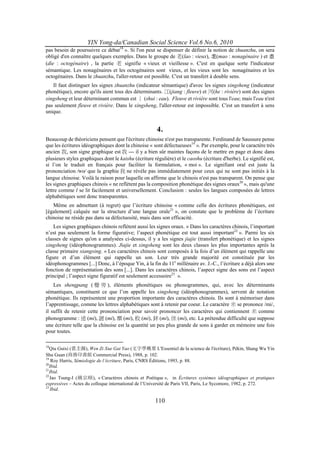 YIN Yong-da/Canadian Social Science Vol.6 No.6, 2010
pas besoin de poursuivre ce débat18 ». Si l'on peut se dispenser de définir la notion de zhuanzhu, on sera
obligé d'en connaître quelques exemples. Dans le groupe de 老(lao : vieux), 耄(mao : nonagénaire ) et 耋
(die : octogénaire) , la partie 老 signifie « vieux et vieillesse ». C'est en quelque sorte l'indicateur
sémantique. Les nonagénaires et les octogénaires sont vieux, et les vieux sont les nonagénaires et les
octogénaires. Dans le zhuanzhu, l'aller-retour est possible. C'est un transfert à double sens.
   Il faut distinguer les signes zhuanzhu (indicateur sémantique) d'avec les signes xingsheng (indicateur
phonétique), encore qu'ils aient tous des déterminants. 江(jiang : fleuve) et 河(he : rivière) sont des signes
xingsheng et leur déterminant commun est 氵 (shui : eau). Fleuve et rivière sont tous l'eau; mais l'eau n'est
pas seulement fleuve et rivière. Dans le xingsheng, l'aller-retour est impossible. C'est un transfert à sens
unique.


                                                      4.
Beaucoup de théoriciens pensent que l'écriture chinoise n'est pas transparente. Ferdinand de Saussure pense
que les écritures idéographiques dont la chinoise « sont défectueuses19 ». Par exemple, pour le caractère très
ancien 我, son signe graphique est 我 --- il y a bien sûr maintes façons de le mettre en page et donc dans
plusieurs styles graphiques dont le kaishu (écriture régulière) et le caoshu (écriture d'herbe). Le signifié est,
si l’on le traduit en français pour faciliter la formulation, « moi ». Le signifiant oral est juste la
prononciation ⁄wo⁄ que la graphie 我 ne révèle pas immédiatement pour ceux qui ne sont pas initiés à la
langue chinoise. Voilà la raison pour laquelle on affirme que le chinois n'est pas transparent. On pense que
les signes graphiques chinois « ne reflètent pas la composition phonétique des signes oraux20 », mais qu'une
lettre comme l se lit facilement et universellement. Conclusion : seules les langues composées de lettres
alphabétiques sont donc transparentes.
   Même en admettant (à regret) que l’écriture chinoise « comme celle des écritures phonétiques, est
[également] calquée sur la structure d’une langue orale21 », on constate que le problème de l’écriture
chinoise ne réside pas dans sa défectuosité, mais dans son efficacité.
    Les signes graphiques chinois reflètent aussi les signes oraux. « Dans les caractères chinois, l’important
n’est pas seulement la forme figurative; l’aspect phonétique est tout aussi important22 ». Parmi les six
classes de signes qu'on a analysées ci-dessus, il y a les signes jiajie (transfert phonétique) et les signes
xingsheng (idéophonogrammes). Jiajie et xingsheng sont les deux classes les plus importantes après la
classe primaire xiangxing. « Les caractères chinois sont composés à la fois d’un élément qui rappelle une
figure et d’un élément qui rappelle un son. Leur très grande majorité est constituée par les
idéophonogrammes [...] Donc, à l’époque Yin, à la fin du 11e millénaire av. J.-C., l’écriture a déjà alors une
fonction de représentation des sons [...]. Dans les caractères chinois, l’aspect signe des sons est l’aspect
principal ; l’aspect signe figuratif est seulement accessoire23 ».
    Les shengpang ( 聲 旁 ), éléments phonétiques ou phonogrammes, qui, avec les déterminants
sémantiques, constituent ce que l’on appelle les xingsheng (idéophonogrammes), servent de notation
phonétique. Ils représentent une proportion importante des caractères chinois. Ils sont à mémoriser dans
l’apprentissage, comme les lettres alphabétiques sont à retenir par coeur. Le caractère 米 se prononce /mi/,
il suffit de retenir cette prononciation pour savoir prononcer les caractères qui contiennent 米 comme
phonogramme : 迷 (mi), 謎 (mi), 糜 (mi), 敉 (mi), 銤 (mi), 侎 (mi), etc. La prétendue difficulté que suppose
une écriture telle que la chinoise est la quantité un peu plus grande de sons à garder en mémoire une fois
pour toutes.

18
   Qiu Guixi (裘圭錫), Wen Zi Xue Gai Yao (文字學概要 L'Essentiel de la science de l'écriture), Pékin, Shang Wu Yin
Shu Guan (商務印書館 Commercial Press), 1988, p. 102.
19
    Roy Harris, Sémiologie de l’écriture, Paris, CNRS Éditions, 1993, p. 88.
20
   Ibid.
21
   Ibid.
22
   Jao Tsung-I (饒宗頤), « Caractères chinois et Poétique », in Écritures systèmes idéographiques et pratiques
expressives – Actes du colloque international de l’Université de Paris VII, Paris, Le Sycomore, 1982, p. 272.
23
    Ibid.

                                                      110
 