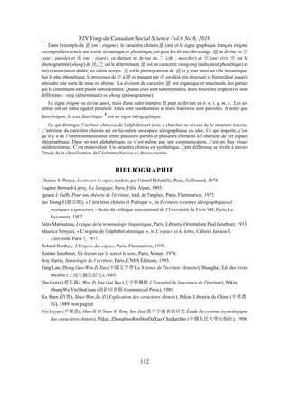 YIN Yong-da/Canadian Social Science Vol.6 No.6, 2010
    Dans l'exemple de 謎 (mi : énigme), le caractère chinois 謎 (mi) et le signe graphique français énigme
correspondent tous à une entité sémantique et phonétique; on peut les diviser davantage. 謎 se divise en 言
(yan : parole) et 迷 (mi : égaré); ce dernier se divise en 之 (zhi : marcher) et 米 (mi: riz). 米 est le
phonogramme (sheng) de 迷, 之 est le déterminant. 謎 est un caractère xiangxing (indicateur phonétique) et
huiyi (association d'idée) en même temps. 迷 est le phonogramme de 謎 et y joue aussi un rôle sémantique.
Sur le plan phonétique, le processus de 米 à 謎 en passant par 迷 est déjà très structuré et hiérarchisé jusqu'à
atteindre une sorte de mise en abyme. La division du caractère 謎 est organique et structurale, les parties
qui le constituent sont plutôt subordonnées. Quand elles sont subordonnées, leurs fonctions respectives sont
différentes : xing (déterminant) ou sheng (phonogramme).
    Le signe énigme se divise aussi, mais d'une autre manière. Il peut se diviser en é, n, i, g, m, e. Les six
lettres ont un statut égal et parallèle. Elles sont coordonnées et leurs fonctions sont pareilles. A noter que
dans énigme, le trait diacritique   ′ est un signe idéographique.
    Ce qui distingue l’écriture chinoise de l’alphabet est donc à chercher au niveau de la structure interne.
L’intérieur du caractère chinois est en lui-même un espace idéographique ou idée. Ce qui importe, c’est
qu’il y a de l’intercommunication entre plusieurs parties et plusieurs éléments à l’intérieur de cet espace
idéographique. Dans un mot alphabétique, ce n’est même pas une communication, c’est un flux visuel
unidirectionnel. C’est monovalent. Un caractère chinois est synthétique. Cette différence se révèle à travers
l'étude de la classification de l’écriture chinoise ci-dessus menée.


                                         BIBLIOGRAPHIE
Charles S. Peirce, Écrits sur le signe, traduits par Gérard Deledalle, Paris, Gallimard, 1978.
Eugène Bernard-Leroy, Le Langage, Paris, Félix Alcan, 1905.
Ignace J. Gelb, Pour une théorie de l'écriture, trad. de l'anglais, Paris, Flammarion, 1973.
Jao Tsung-I (饒宗頤), « Caractères chinois et Poétique », in Écritures systèmes idéographiques et
     pratiques expressives – Actes du colloque international de l’Université de Paris VII, Paris, Le
     Sycomore, 1982.
Jules Marouzeau, Lexique de la terminologie linguistique, Paris, Librairie Orientaliste Paul Geuthner, 1933.
Maurice Sznycer, « L’origine de l’alphabet sémitique », in L’espace et la lettre, Cahiers Jussieu/3,
     Université Paris 7, 1977.
Roland Barthes, L'Empire des signes, Paris, Flammarion, 1970.
Roman Jakobson, Six leçons sur le son et le sens, Paris, Minuit, 1976.
Roy Harris, Sémiologie de l’écriture, Paris, CNRS Éditions, 1993.
Tang Lan, Zhong Guo Wen Zi Xue (中國文字學 La Science de l'écriture chinoise), Shanghai, Éd. des livres
     anciens (上海古籍出版社), 2005.
Qiu Guixi (裘圭錫), Wen Zi Xue Gai Yao (文字學概要 L'Essentiel de la science de l'écriture), Pékin,
     ShangWu YinShuGuan (商務印書館 Commercial Press), 1988.
Xu Shen (許慎), Shuo Wen Jie Zi (Explication des caractères chinois), Pékin, Librairie de Chine (中華書
     局), 1989, non paginé.
Yin Liyun (尹黎雲), Han Zi Zi Yuan Xi Tong Yan Jiu (漢字字源系統研究 Étude du système étymologique
     des caractères chinois), Pékin, ZhongGuoRenMinDaXue ChuBanShe (中國人民大學出版社), 1998.




                                                      112
 