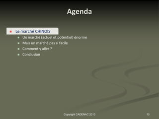 Agenda

   Le marché CHINOIS
       Un marché (actuel et potentiel) énorme
       Mais un marché pas si facile
       Comment y aller ?
       Conclusion




                                Copyright CADENAC 2010   13
 