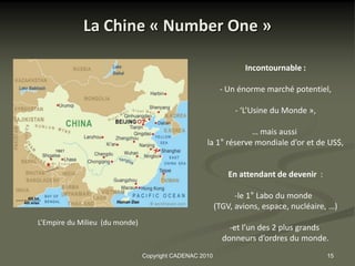 La Chine « Number One »

                                                                 Incontournable :

                                                          - Un énorme marché potentiel,

                                                               - ‘L’Usine du Monde »,

                                                                 … mais aussi
                                                    la 1° réserve mondiale d’or et de US$,


                                                             En attendant de devenir :

                                                               -le 1° Labo du monde
                                                         (TGV, avions, espace, nucléaire, …)
L’Empire du Milieu (du monde)
                                                             -et l’un des 2 plus grands
                                                           donneurs d’ordres du monde.
                                Copyright CADENAC 2010                                   15
 