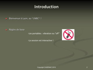 Introduction

   Bienvenue à Lyon, au ~LNBC~ !



   Règles de base
                     -Les portables : vibration ou “off”


                     -La session est interactive !




                               Copyright CADENAC 2010      2
 