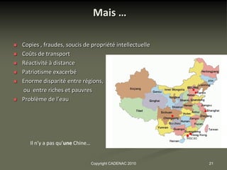 Mais …

   Copies , fraudes, soucis de propriété intellectuelle
   Coûts de transport
   Réactivité à distance
   Patriotisme exacerbé
   Enorme disparité entre régions,
    ou entre riches et pauvres
   Problème de l’eau




       Il n’y a pas qu’une Chine…


                                    Copyright CADENAC 2010   21
 