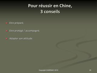 Pour réussir en Chine,
                          3 conseils

   Etre préparé,

   Etre protégé / accompagné,

   Adapter son attitude.




                            Copyright CADENAC 2010   22
 