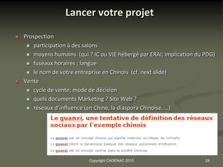 Lancer votre projet

   Prospection
      participation à des salons

      moyens humains (qui ? IC ou VIE hébergé par ERAI; implication du PDG)

      fuseaux horaires ; langue

      le nom de votre entreprise en Chinois (cf. next slide)

   Vente
      cycle de vente; mode de décision

      quels documents Marketing ? Site Web ?

      réseaux d’influence (en Chine, la diaspora Chinoise, …)




                            Copyright CADENAC 2010                      24
 