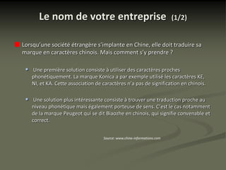 Le nom de votre entreprise                                        (1/2)


Lorsqu’une société étrangère s’implante en Chine, elle doit traduire sa
marque en caractères chinois. Mais comment s’y prendre ?

 •   Une première solution consiste à utiliser des caractères proches
     phonétiquement. La marque Konica a par exemple utilisé les caractères KE,
     NI, et KA. Cette association de caractères n’a pas de signification en chinois.

 •    Une solution plus intéressante consiste à trouver une traduction proche au
     niveau phonétique mais également porteuse de sens. C’est le cas notamment
     de la marque Peugeot qui se dit Biaozhe en chinois, qui signifie convenable et
     correct.


                                     Source: www.chine-informations.com
 