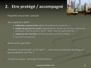 2. Etre protégé / accompagné
 Propriété industrielle (avocat)

 Etre explicite à 200% :
         habitudes commerciales (délais de paiement, Incoterms,…)
         modes de gestion de projet (segmentation, études de marché, analyse des
          processus internes actuels, MOA / MOE, rôles et responsabilités …)
         exigences des marchés (certificat qualité, certificat matière, …)
         Suivi de la production.

 Après-vente, garanties

  Présence commerciale : un IC isolé ? … mais aussi la présence du dirigeant
 (pas seulement une fois !)

 Travail en réseau : échange d’informations

                               Copyright CADENAC 2010                          29
 