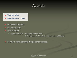 Agenda

   Tour de table
   Bienvenue au ~LNBC~

   Le marché CHINOIS
   Les points forts
   Notre témoin :
        Agnès RAIROUX – SELLTOP International
                         Et Professeur de Mandarin (Académie de Chinois)


   Et vous ! Q/R, échange d’expériences vécues




                                Copyright CADENAC 2010                     3
 