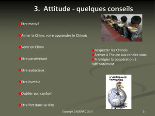 3. Attitude - quelques conseils
Etre motivé


Aimer la Chine, voire apprendre le Chinois


Venir en Chine
                                                 Respecter les Chinois
                                                 Arriver à l’heure aux rendez-vous
Etre persévérant                                 Privilégier la coopération à
                                              l’affrontement
Etre audacieux


Etre humble

Oublier son confort


Etre fort dans sa tête
                         Copyright CADENAC 2010                                31
 