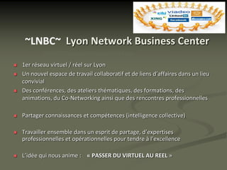 ~LNBC~ Lyon Network Business Center
            LNBC 320 avenue Berthelot 69008 Lyon

   1er réseau virtuel / réel sur Lyon
   Un nouvel espace de travail collaboratif et de liens d’affaires dans un lieu
    convivial
   Des conférences, des ateliers thématiques, des formations, des
    animations, du Co-Networking ainsi que des rencontres professionnelles

   Partager connaissances et compétences (intelligence collective)

   Travailler ensemble dans un esprit de partage, d’expertises
    professionnelles et opérationnelles pour tendre à l’excellence

   L’idée qui nous anime : « PASSER DU VIRTUEL AU REEL »
 