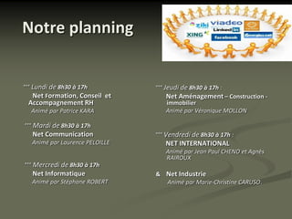 Notre planning


°°° Lundi de 8h30 à 17h         °°° Jeudi de 8h30 à 17h :
    Net Formation, Conseil et      Net Aménagement – Construction -
 Accompagnement RH                 immobilier
  Animé par Patrice KARA           Animé par Véronique MOLLON

°°° Mardi de 8h30 à 17h
   Net Communication            °°° Vendredi de 8h30 à 17h :
  Animé par Laurence PELOILLE      NET INTERNATIONAL
                                   Animé par Jean Paul CHENO et Agnès
                                   RAIROUX
°°° Mercredi de 8h30 à 17h
   Net Informatique             & Net Industrie
  Animé par Stéphane ROBERT       Animé par Marie-Christine CARUSO.
 