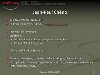 Jean-Paul Chéno
   53 ans, 3 enfants (21, 20, 14)
   Je dirige le cabinet CADENAC : www.cadenac.com

   Ingénieur de formation
   Expérience :
        Michelin, Renault, Siemens, Capgemini, Unilog, KPMG
        DG de 2 PME et d’1 Start-up


   Clients : ETI, PME et Start-ups

   Forte activité Réseaux : Viadeo, LinkedIn, Xing, WKRA, AmCham
   Je co-pilote le «hub» NET INTERNATIONAL sur Viadeo et les Vendredis de
    l’International au ~LNBC~

                                Copyright CADENAC 2010                       9
 