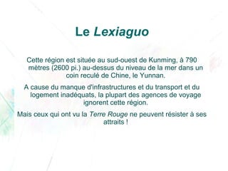 Le Lexiaguo
Cette région est située au sud-ouest de Kunming, à 790
mètres (2600 pi.) au-dessus du niveau de la mer dans un
coin reculé de Chine, le Yunnan.
A cause du manque d'infrastructures et du transport et du
logement inadéquats, la plupart des agences de voyage
ignorent cette région.
Mais ceux qui ont vu la Terre Rouge ne peuvent résister à ses
attraits !
 