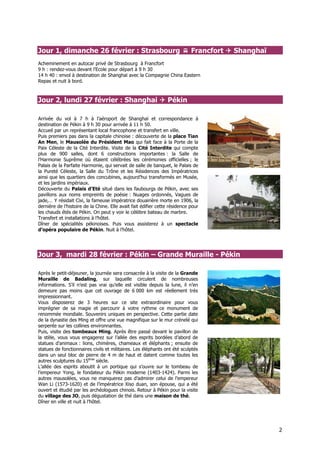 Jour 1, dimanche 26 février : Strasbourg                                    Francfort   Shanghaï
Acheminement en autocar privé de Strasbourg à Francfort
9 h : rendez-vous devant l’Ecole pour départ à 9 h 30
14 h 40 : envol à destination de Shanghaï avec la Compagnie China Eastern
Repas et nuit à bord.



Jour 2, lundi 27 février : Shanghai                             Pékin

Arrivée du vol à 7 h à l’aéroport de Shanghaï et correspondance à
destination de Pékin à 9 h 30 pour arrivée à 11 h 50.
Accueil par un représentant local francophone et transfert en ville.
Puis premiers pas dans la capitale chinoise : découverte de la place Tian
An Men, le Mausolée du Président Mao qui fait face à la Porte de la
Paix Céleste de la Cité Interdite. Visite de la Cité Interdite qui compte
plus de 900 salles, dont 6 constructions importantes : la Salle de
l’Harmonie Suprême où étaient célébrées les cérémonies officielles ; le
Palais de la Parfaite Harmonie, qui servait de salle de banquet, le Palais de
la Pureté Céleste, la Salle du Trône et les Résidences des Impératrices
ainsi que les quartiers des concubines, aujourd’hui transformés en Musée,
et les jardins impériaux.
Découverte du Palais d’Eté situé dans les faubourgs de Pékin, avec ses
pavillons aux noms empreints de poésie : Nuages ordonnés, Vagues de
jade,… Y résidait Cixi, la fameuse impératrice douairière morte en 1906, la
dernière de l’histoire de la Chine. Elle avait fait édifier cette résidence pour
les chauds étés de Pékin. On peut y voir le célèbre bateau de marbre.
Transfert et installations à l’hôtel.
Dîner de spécialités pékinoises. Puis vous assisterez à un spectacle
d’opéra populaire de Pékin. Nuit à l’hôtel.




Jour 3, mardi 28 février : Pékin – Grande Muraille - Pékin

Après le petit-déjeuner, la journée sera consacrée à la visite de la Grande
Muraille de Badaling, sur laquelle circulent de nombreuses
informations. S’il n’est pas vrai qu’elle est visible depuis la lune, il n’en
demeure pas moins que cet ouvrage de 6 000 km est réellement très
impressionnant.
Vous disposerez de 3 heures sur ce site extraordinaire pour vous
imprégner de sa magie et parcourir à votre rythme ce monument de
renommée mondiale. Souvenirs uniques en perspective. Cette partie date
de la dynastie des Ming et offre une vue magnifique sur le mur crénelé qui
serpente sur les collines environnantes.
Puis, visite des tombeaux Ming. Après être passé devant le pavillon de
la stèle, vous vous engagerez sur l’allée des esprits bordées d’abord de
statues d’animaux : lions, chimères, chameaux et éléphants ; ensuite de
statues de fonctionnaires civils et militaires. Les éléphants ont été sculptés
dans un seul bloc de pierre de 4 m de haut et datent comme toutes les
autres sculptures du 15ème siècle.
L’allée des esprits aboutit à un portique qui s’ouvre sur le tombeau de
l’empereur Yong, le fondateur du Pékin moderne (1403-1424). Parmi les
autres mausolées, vous ne manquerez pas d’admirer celui de l’empereur
Wan Li (1573-1620) et de l’impératrice Xiso duan, son épouse, qui a été
ouvert et étudié par les archéologues chinois. Retour à Pékin pour la visite
du village des JO, puis dégustation de thé dans une maison de thé.
Dîner en ville et nuit à l’hôtel.




                                                                                                   2
 