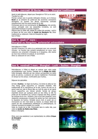 Jour 4, mercredi 29 février : Pékin – Shanghaï traditionnel
Après le petit-déjeuner, départ pour Shanghaï en TGV ou en avion.
Transfert en ville.
Premier contact avec la grande métropole chinoise, sur le fameux
Bund où se dressent les gratte-ciel des anciennes concessions
étrangères. Ce quartier aux allures victoriennes contraste
singulièrement avec les autres parties de la ville.
Promenade dans la rue commerçante de Nanjing Lu, très animée,
avenue principale avec ses passerelles circulaires, où sont
rassemblés boutiques et grands magasins.
Flânerie dans la vieille ville, dédale de ruelles très animées : arrêt à
la Maison de thé, puis visite du Jardin du Mandarin Yu. Dîner
traditionnel au restaurant. Visite de Shanghaï by night.
Nuit à l’hôtel.

Jour 5, jeudi 1er mars :
Shanghaï ou Hangzhou, partenariat universitaire
Petit-déjeuner à l’hôtel.
Journée consacrée à la visite et au partenariat avec une université
chinoise : en fonction des contacts actuellement en cours, nous
visiterons une université à Shanghaï ou à Hangzhou, ville voisine
où nous nous rendrons en autocar, le cas échéant.
Dîner au restaurant et nuit à l’hôtel.




Jour 6, vendredi 2 mars : Shanghaï – Luzhi – Suzhou - Shanghaï
Petit-déjeuner à l’hôtel et départ en autocar avec votre guide
accompagnateur pour Suzhou. Passage par le village de Luzhi.
Cette bourgade, sillonnée par des canaux qu’enjambent de petits
ponts de pierres, a préservé son charme traditionnel. Promenade
en barque sur les canaux. Continuation pour Suzhou.

Déjeuner de spécialités.

Arrivée à Suzhou : la région de Suzhou, à la limite du delta du Yan
Tseu Kiang, garde aujourd’hui un caractère amphibie. Ville
traditionnelle de la manufacture de la soie, Suzhou est sise sur le
grand canal qui relie le fleuve Bleu au nord du pays et qui garde
encore aujourd’hui une intense activité. Cernée de canaux
enjambés encore par quelques ponts en dos d’âne, la ville fut
prisée par les mandarins qui, surtout à l’époque des Ming, quittant
les intrigues de la cour, venaient y jouir d’une paix studieuse. Leurs
résidences somptueuses s’ornaient de jardins qui font maintenant
la réputation de Suzhou. Véritable œuvre d’art, le jardin est un
microcosme où rien n’est laissé au hasard, où chaque détail est
inspiré par des considérations esthétiques ou philosophiques, où
l’homme reconstruit la totalité d’un monde.
Visite du musée de la ville. Promenade dans la vieille ville, puis
visite du Jardin du Maître des Filets.
Retour à Shanghaï.


Dîner, puis vous assisterez à une représentation du célèbre Cirque
de Shanghaï.
Nuit à l’hôtel.




                                                                           3
 