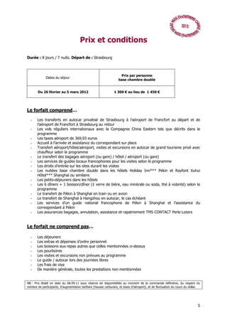 Prix et conditions

Durée : 8 jours / 7 nuits. Départ de : Strasbourg



                                                                    Prix par personne
             Dates du séjour
                                                                   base chambre double


       Du 26 février au 5 mars 2012                            1 300 € au lieu de 1 450 €




Le forfait comprend…

  -    Les transferts en autocar privatisé de Strasbourg à l’aéroport de Francfort au départ et de
       l’aéroport de Francfort à Strasbourg au retour
  -    Les vols réguliers internationaux avec la Compagnie China Eastern tels que décrits dans le
       programme
  -    Les taxes aéroport de 369,93 euros
  -    Accueil à l’arrivée et assistance du correspondant sur place
  -    Transfert aéroport/hôtel/aéroport, visites et excursions en autocar de grand tourisme privé avec
       chauffeur selon le programme
  -    Le transfert des bagages aéroport (ou gare) / hôtel / aéroport (ou gare)
  -    Les services de guides locaux francophones pour les visites selon le programme
  -    Les droits d’entrée sur les sites durant les visites
  -    Les nuitées base chambre double dans les hôtels Holiday Inn*** Pékin et Rayfont Xuhui
       Hôtel*** Shanghaï ou similaire
  -    Les petits-déjeuners dans les hôtels
  -    Les 6 dîners + 1 boisson/dîner (1 verre de bière, eau minérale ou soda, thé à volonté) selon le
       programme
  -    Le transfert de Pékin à Shanghaï en train ou en avion
  -    Le transfert de Shanghaï à Hangzhou en autocar, le cas échéant
  -    Les services d’un guide national francophone de Pékin à Shanghaï et l’assistance du
       correspondant à Pékin
  -    Les assurances bagages, annulation, assistance et rapatriement TMS CONTACT Perle Loisirs


Le forfait ne comprend pas…

  -    Les déjeuners
  -    Les extras et dépenses d’ordre personnel
  -    Les boissons aux repas autres que celles mentionnées ci-dessus
  -    Les pourboires
  -    Les visites et excursions non prévues au programme
  -    Le guide / autocar lors des journées libres
  -    Les frais de visa
  -    De manière générale, toutes les prestations non mentionnées


NB : Prix établi en date du 08.09.11 sous réserve de disponibilités au moment de la commande définitive, du respect du
nombre de participants, d’augmentation tarifaire (hausse carburant, et taxes d’aéroport), et de fluctuation du cours du dollar.




                                                                                                                             5
 