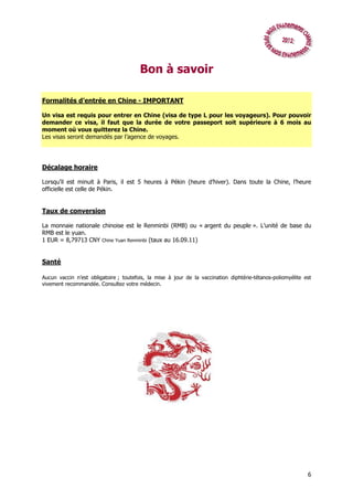 Bon à savoir

Formalités d’entrée en Chine - IMPORTANT

Un visa est requis pour entrer en Chine (visa de type L pour les voyageurs). Pour pouvoir
demander ce visa, il faut que la durée de votre passeport soit supérieure à 6 mois au
moment où vous quitterez la Chine.
Les visas seront demandés par l’agence de voyages.




Décalage horaire

Lorsqu’il est minuit à Paris, il est 5 heures à Pékin (heure d’hiver). Dans toute la Chine, l’heure
officielle est celle de Pékin.


Taux de conversion

La monnaie nationale chinoise est le Renminbi (RMB) ou « argent du peuple ». L’unité de base du
RMB est le yuan.
1 EUR = 8,79713 CNY Chine Yuan Renminbi (taux au 16.09.11)


Santé

Aucun vaccin n’est obligatoire ; toutefois, la mise à jour de la vaccination diphtérie-tétanos-poliomyélite est
vivement recommandée. Consultez votre médecin.




                                                                                                             6
 