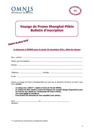 Voyage de Promo Shanghaï-Pékin
                       Bulletin d’inscription




      A retourner à OMNIS pour le jeudi 10 novembre 2011, délai de rigueur



Nom – prénom : ...........................................................................................................................

Section pour les étudiants .............................................................................................................

Adresse .......................................................................................................................................

...................................................................................................................................................

Téléphone ................................................ Portable .....................................................................

E-mail .........................................................................................................................................


s’inscrit au Voyage de Promo à Shanghaï-Pékin qui aura lieu du dimanche 26 février au lundi 5 mars
2012, et joint :

  -     un chèque de 1 300 €**, établi à l’ordre de l’Ecole OMNIS,
  -     un chèque de 98 €, établi à l’ordre de l’Agence de voyages Design Organisation pour
        les frais de visa (établi par l’Ambassade de Chine à Paris),
  -     une copie lisible du passeport,
  -     le formulaire de demande de visa complété (avec photo).


Fait à .............................................., le ..........................................................
Signature




** Le paiement par carte bancaire est également possible.


                                                                                                                                                 7
 