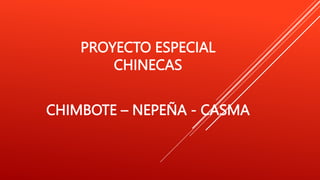 PROYECTO ESPECIAL
CHINECAS
CHIMBOTE – NEPEÑA - CASMA
 