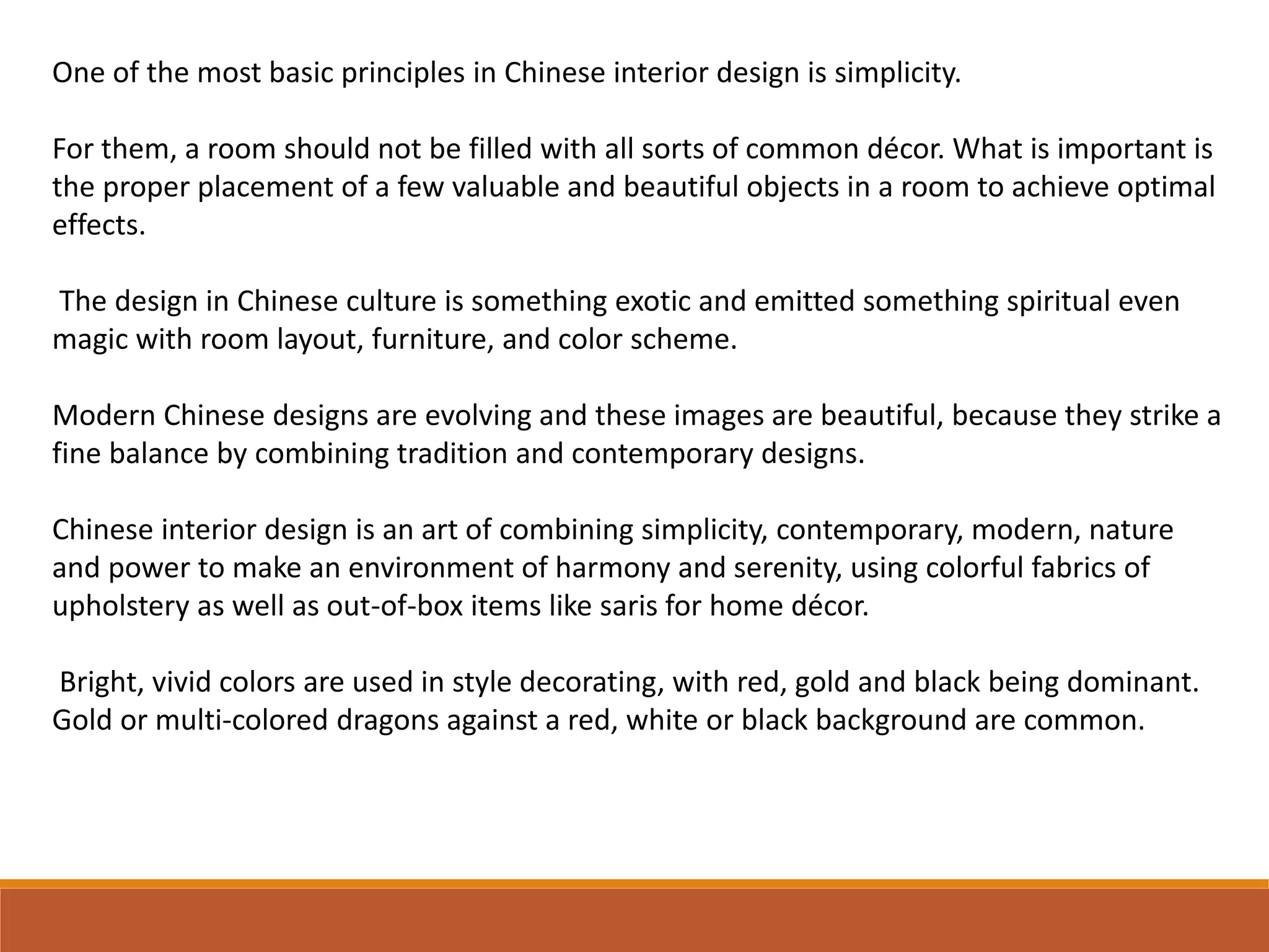 One of the most basic principles in Chinese interior design is simplicity.
For them, a room should not be filled with all sorts of common décor. What is important is
the proper placement of a few valuable and beautiful objects in a room to achieve optimal
effects.
The design in Chinese culture is something exotic and emitted something spiritual even
magic with room layout, furniture, and color scheme.
Modern Chinese designs are evolving and these images are beautiful, because they strike a
fine balance by combining tradition and contemporary designs.
Chinese interior design is an art of combining simplicity, contemporary, modern, nature
and power to make an environment of harmony and serenity, using colorful fabrics of
upholstery as well as out-of-box items like saris for home décor.
Bright, vivid colors are used in style decorating, with red, gold and black being dominant.
Gold or multi-colored dragons against a red, white or black background are common.
 