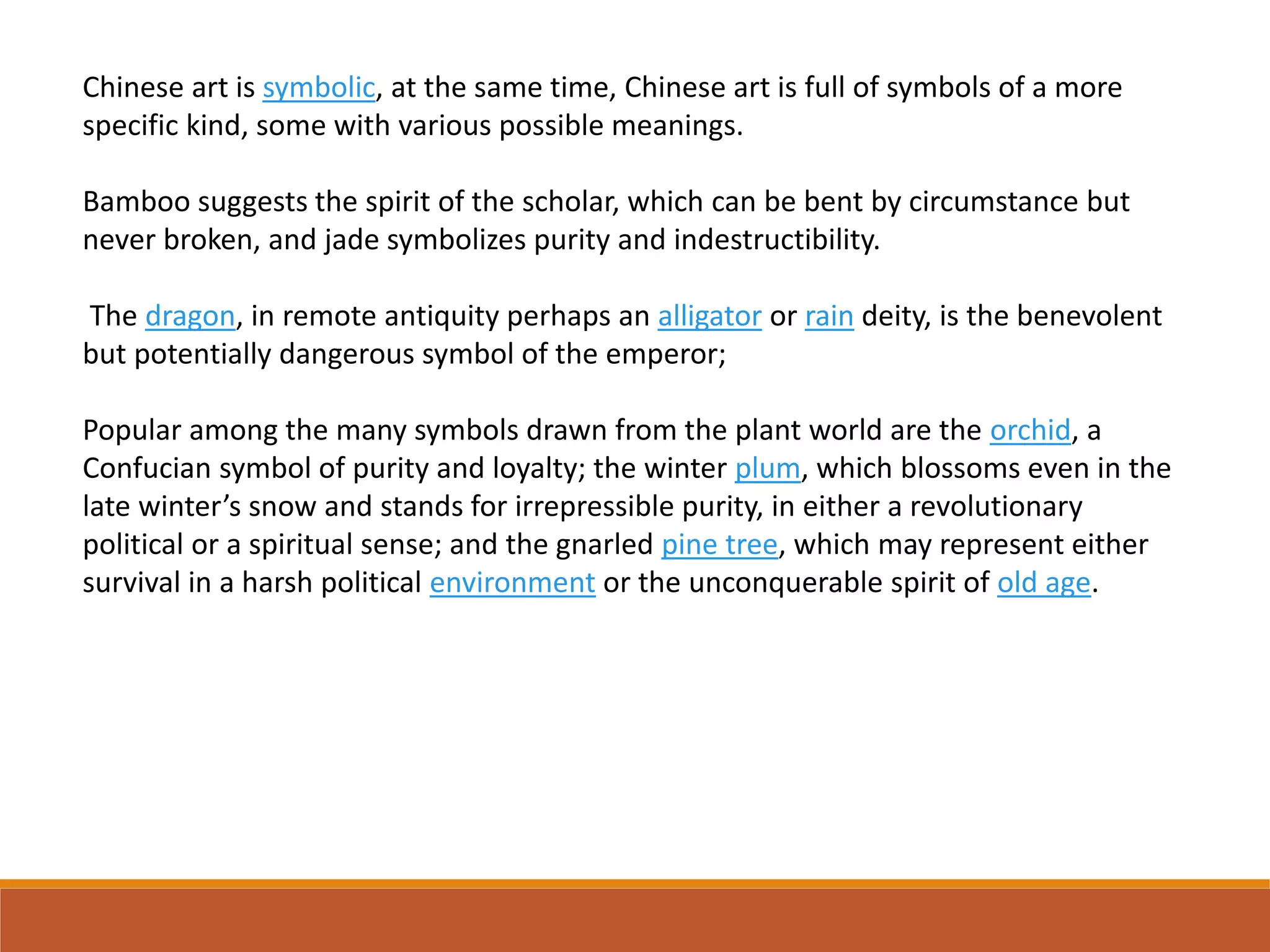 Chinese art is symbolic, at the same time, Chinese art is full of symbols of a more
specific kind, some with various possible meanings.
Bamboo suggests the spirit of the scholar, which can be bent by circumstance but
never broken, and jade symbolizes purity and indestructibility.
The dragon, in remote antiquity perhaps an alligator or rain deity, is the benevolent
but potentially dangerous symbol of the emperor;
Popular among the many symbols drawn from the plant world are the orchid, a
Confucian symbol of purity and loyalty; the winter plum, which blossoms even in the
late winter’s snow and stands for irrepressible purity, in either a revolutionary
political or a spiritual sense; and the gnarled pine tree, which may represent either
survival in a harsh political environment or the unconquerable spirit of old age.
 