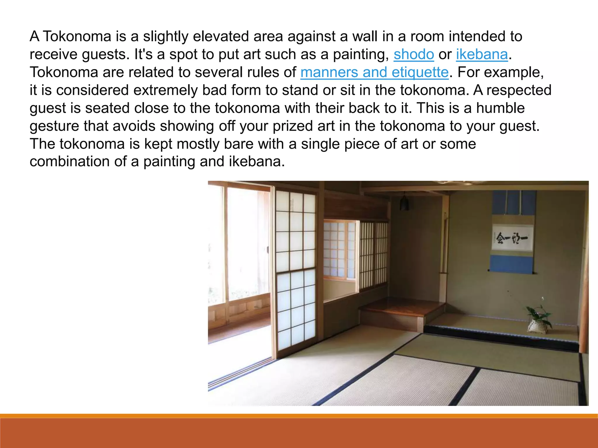A Tokonoma is a slightly elevated area against a wall in a room intended to
receive guests. It's a spot to put art such as a painting, shodo or ikebana.
Tokonoma are related to several rules of manners and etiquette. For example,
it is considered extremely bad form to stand or sit in the tokonoma. A respected
guest is seated close to the tokonoma with their back to it. This is a humble
gesture that avoids showing off your prized art in the tokonoma to your guest.
The tokonoma is kept mostly bare with a single piece of art or some
combination of a painting and ikebana.
 